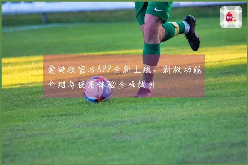 爱游戏官方APP全新上线，新版功能介绍与使用体验全面提升