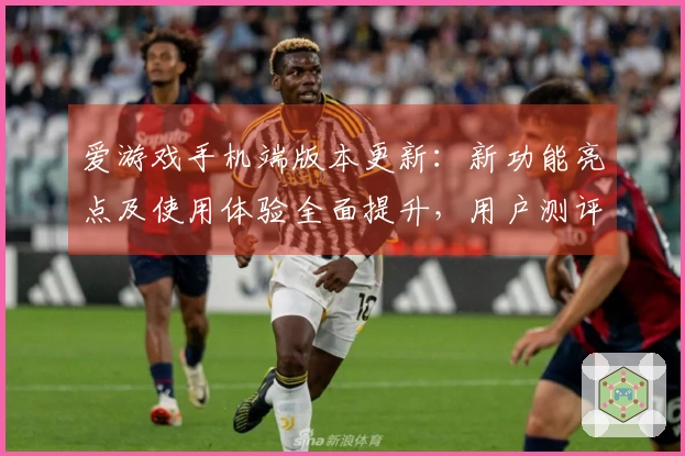 爱游戏手机端版本更新：新功能亮点及使用体验全面提升，用户测评汇总