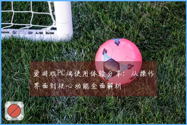 爱游戏PC端使用体验分享：从操作界面到核心功能全面解析