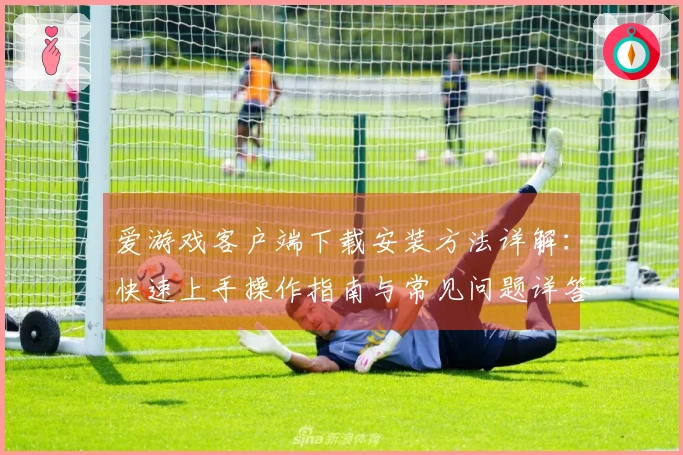 爱游戏客户端下载安装方法详解：快速上手操作指南与常见问题详答