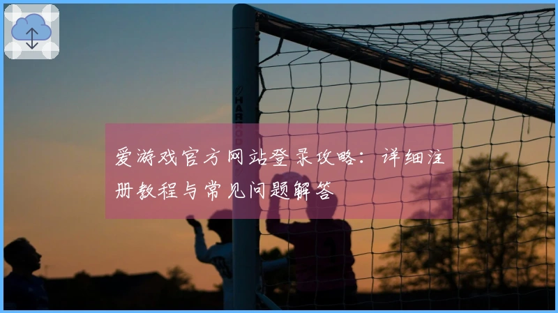 爱游戏官方网站登录攻略：详细注册教程与常见问题解答